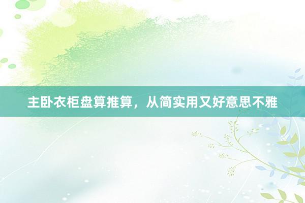 主卧衣柜盘算推算，从简实用又好意思不雅