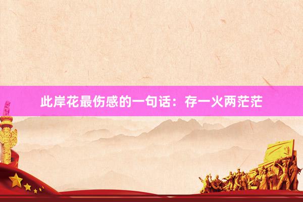 此岸花最伤感的一句话：存一火两茫茫