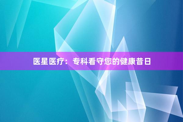 医星医疗：专科看守您的健康昔日